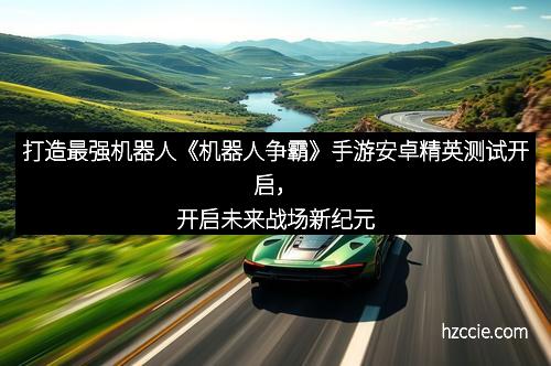打造最强机器人《机器人争霸》手游安卓精英测试开启，开启未来战场新纪元